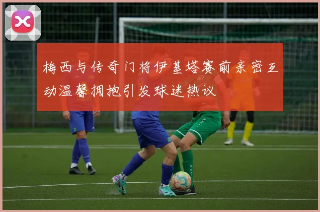 梅西与传奇门将伊基塔赛前亲密互动温馨拥抱引发球迷热议