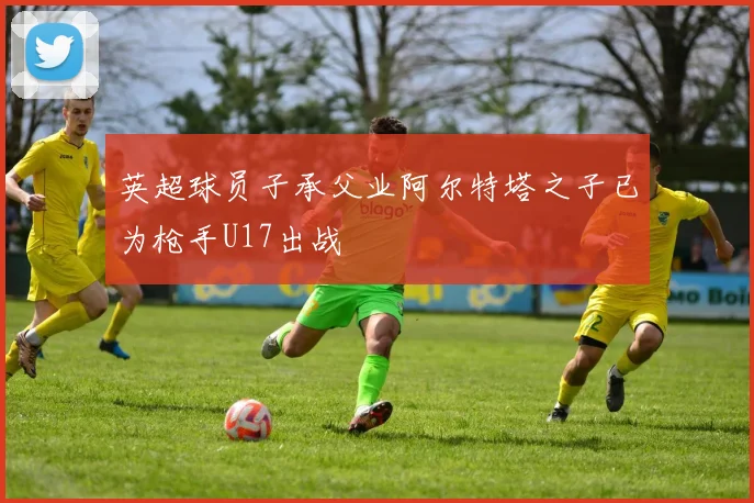 英超球员子承父业阿尔特塔之子已为枪手U17出战