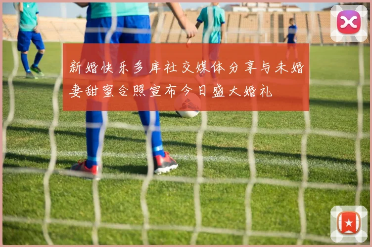 新婚快乐多库社交媒体分享与未婚妻甜蜜合照宣布今日盛大婚礼