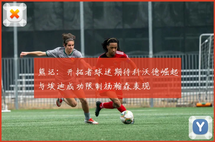 熊记：开拓者球迷期待科沃德崛起与埃迪成功限制杨瀚森表现