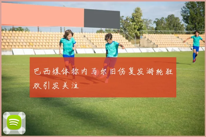 巴西媒体称内马尔旧伤复发游轮狂欢引发关注