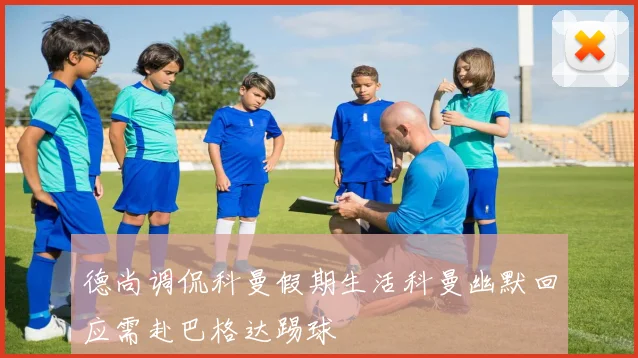 德尚调侃科曼假期生活科曼幽默回应需赴巴格达踢球