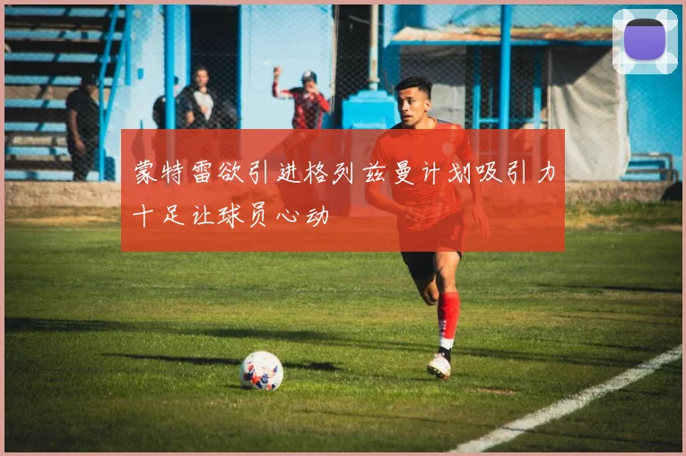 蒙特雷欲引进格列兹曼计划吸引力十足让球员心动