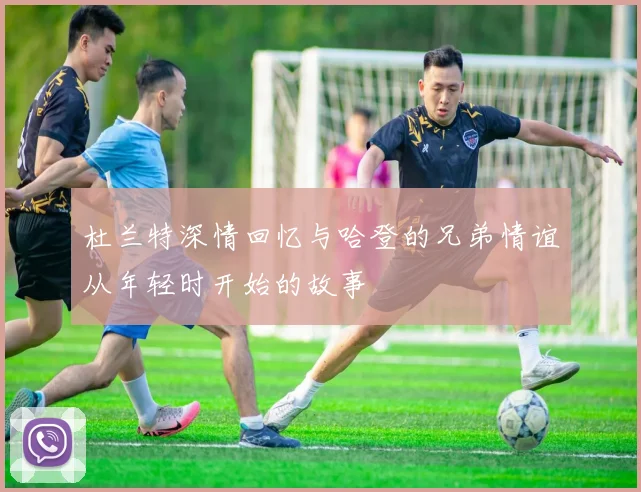 杜兰特深情回忆与哈登的兄弟情谊从年轻时开始的故事