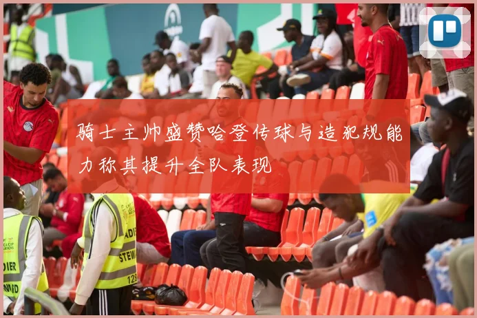 骑士主帅盛赞哈登传球与造犯规能力称其提升全队表现