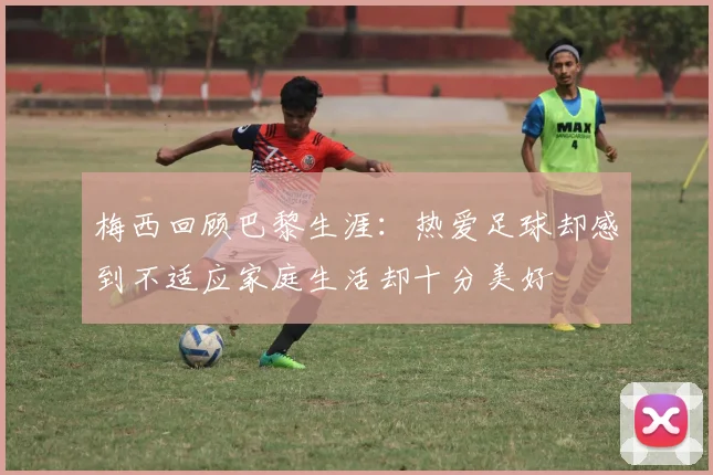 梅西回顾巴黎生涯：热爱足球却感到不适应家庭生活却十分美好