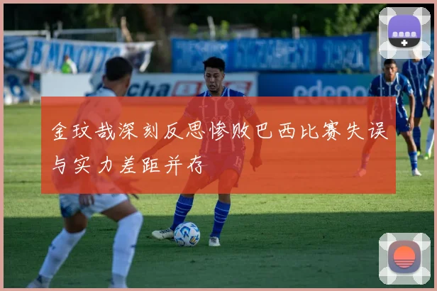 金玟哉深刻反思惨败巴西比赛失误与实力差距并存