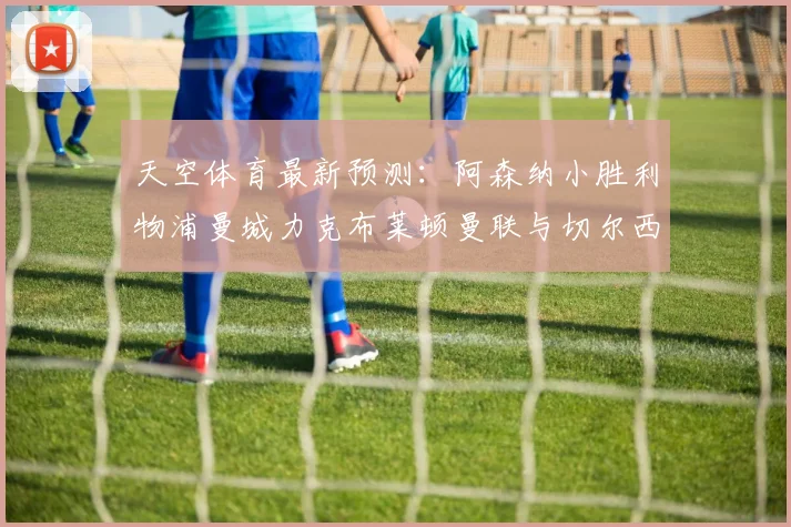 天空体育最新预测：阿森纳小胜利物浦曼城力克布莱顿曼联与切尔西握手言和