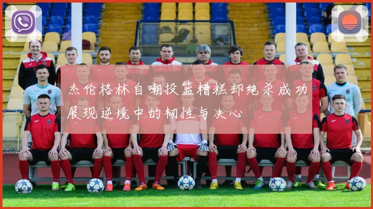杰伦格林自嘲投篮糟糕却绝杀成功展现逆境中的韧性与决心