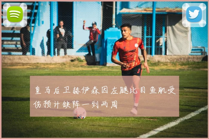 皇马后卫赫伊森因左腿比目鱼肌受伤预计缺阵一到两周