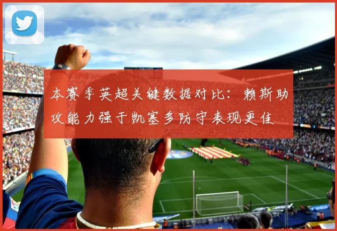 本赛季英超关键数据对比：赖斯助攻能力强于凯塞多防守表现更佳