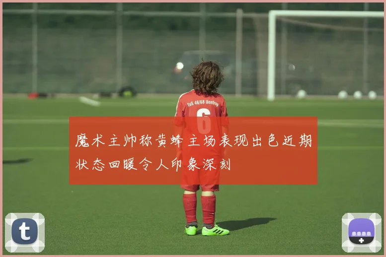 魔术主帅称黄蜂主场表现出色近期状态回暖令人印象深刻