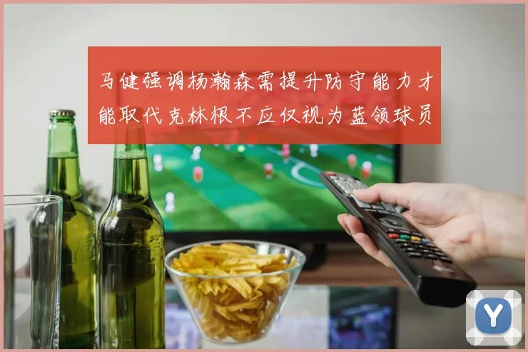 马健强调杨瀚森需提升防守能力才能取代克林根不应仅视为蓝领球员