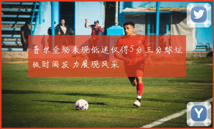 普尔全场表现低迷仅得5分三分球垃圾时间发力展现风采