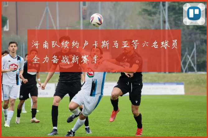 河南队续约卢卡斯马亚等六名球员全力备战新赛季