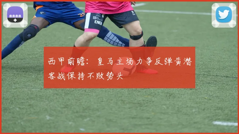 西甲前瞻：皇马主场力争反弹黄潜客战保持不败势头