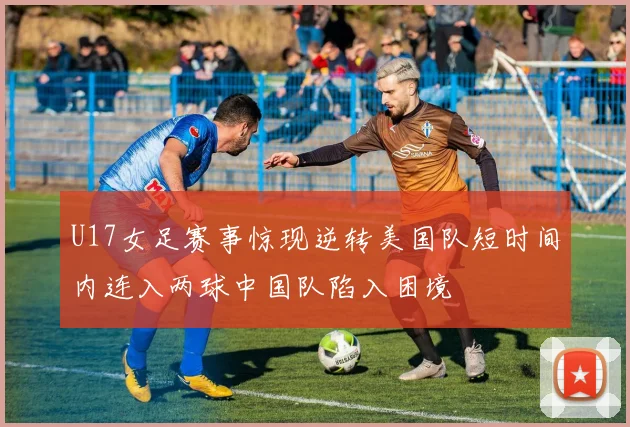 U17女足赛事惊现逆转美国队短时间内连入两球中国队陷入困境