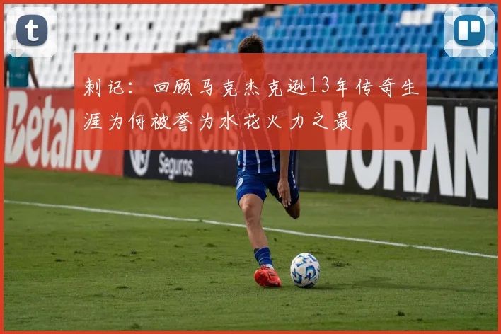 刺记：回顾马克杰克逊13年传奇生涯为何被誉为水花火力之最