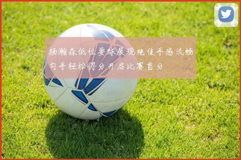 杨瀚森低位要球展现绝佳手感流畅勾手轻松得分开启比赛首分