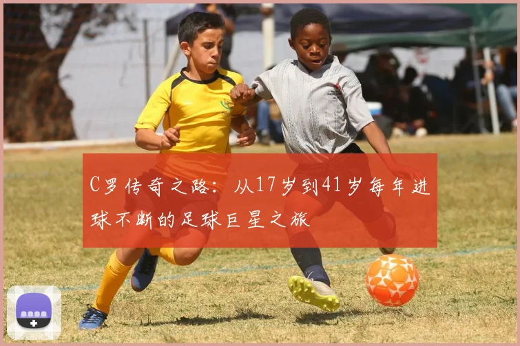 C罗传奇之路：从17岁到41岁每年进球不断的足球巨星之旅