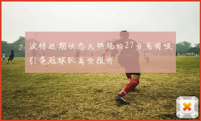 波特近期状态火热场均27分或将吸引争冠球队高价报价
