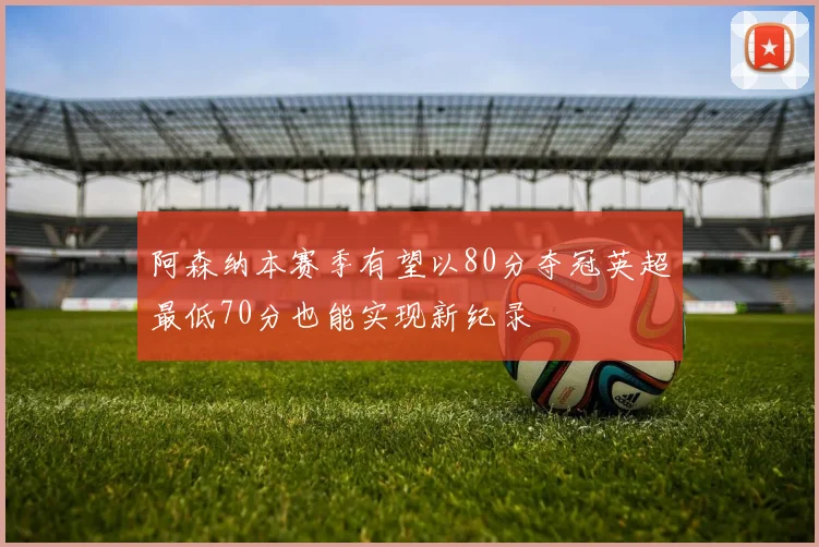 阿森纳本赛季有望以80分夺冠英超最低70分也能实现新纪录