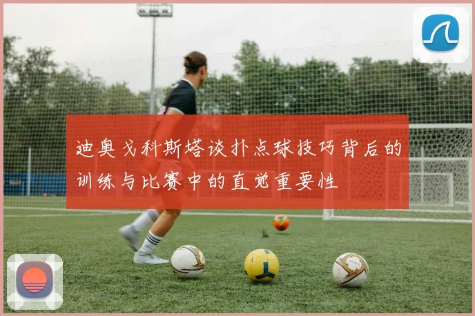 迪奥戈科斯塔谈扑点球技巧背后的训练与比赛中的直觉重要性
