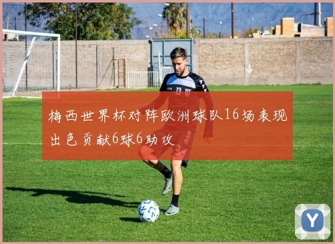 梅西世界杯对阵欧洲球队16场表现出色贡献6球6助攻