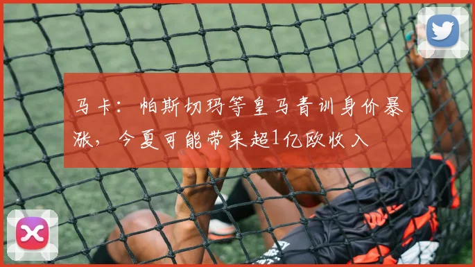 马卡：帕斯切玛等皇马青训身价暴涨，今夏可能带来超1亿欧收入