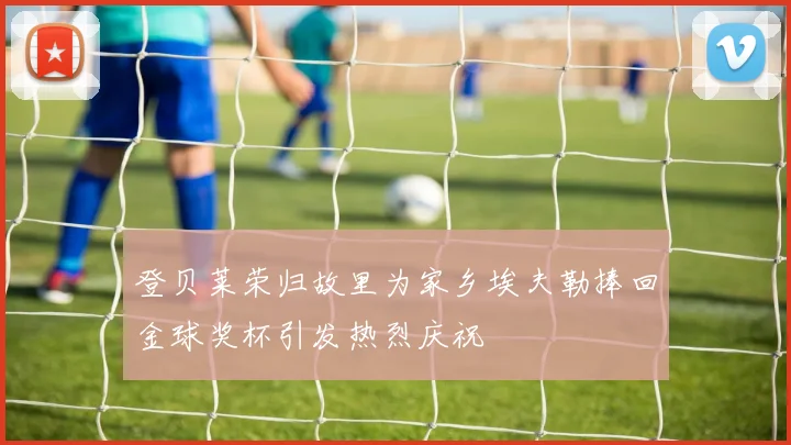 登贝莱荣归故里为家乡埃夫勒捧回金球奖杯引发热烈庆祝
