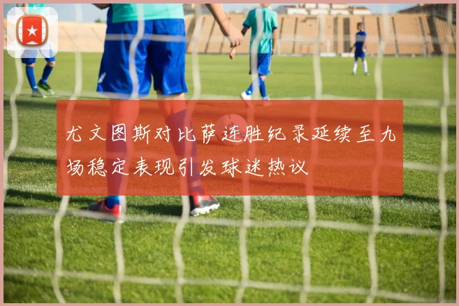 尤文图斯对比萨连胜纪录延续至九场稳定表现引发球迷热议