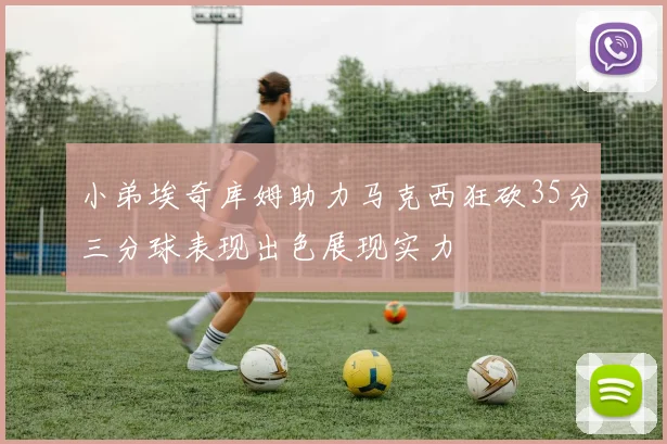 小弟埃奇库姆助力马克西狂砍35分三分球表现出色展现实力